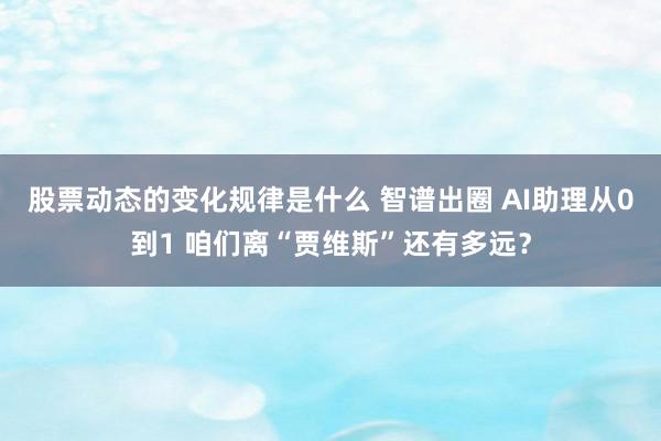 股票动态的变化规律是什么 智谱出圈 AI助理从0到1 咱们离“贾维斯”还有多远？