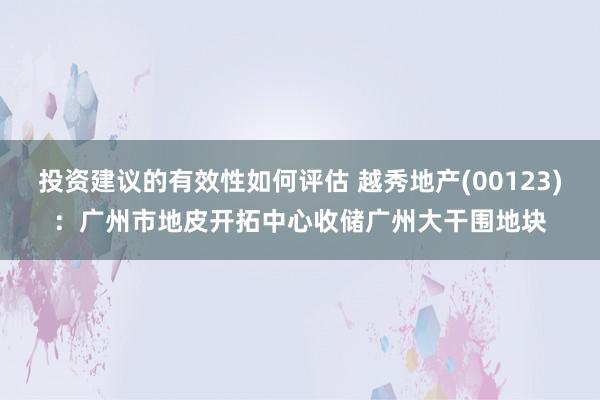 投资建议的有效性如何评估 越秀地产(00123)：广州市地皮开拓中心收储广州大干围地块