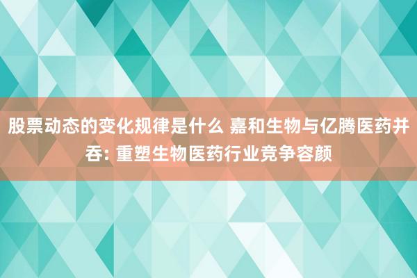 股票动态的变化规律是什么 嘉和生物与亿腾医药并吞: 重塑生物医药行业竞争容颜