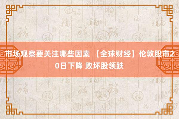 市场观察要关注哪些因素 【全球财经】伦敦股市20日下降 败坏股领跌