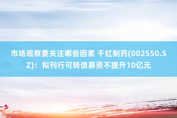 市场观察要关注哪些因素 千红制药(002550.SZ)：拟刊行可转债募资不提升10亿元