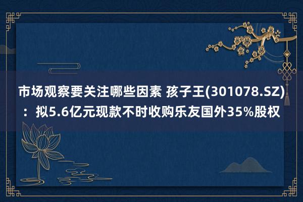 市场观察要关注哪些因素 孩子王(301078.SZ)：拟5.6亿元现款不时收购乐友国外35%股权