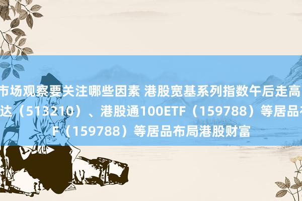 市场观察要关注哪些因素 港股宽基系列指数午后走高，恒生ETF易方达（513210）、港股通100ETF（159788）等居品布局港股财富