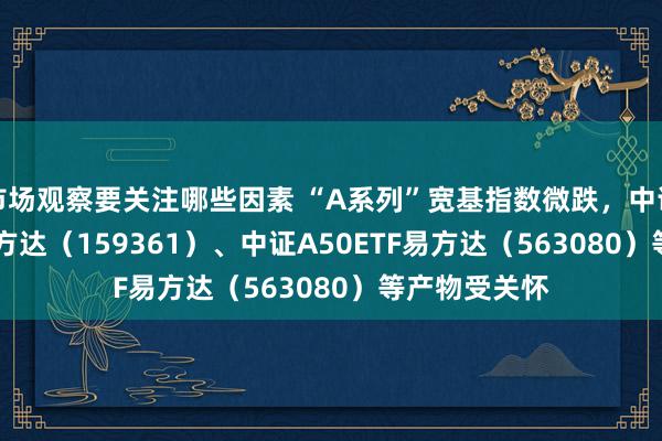 市场观察要关注哪些因素 “A系列”宽基指数微跌，中证A500ETF易方达（159361）、中证A50ETF易方达（563080）等产物受关怀