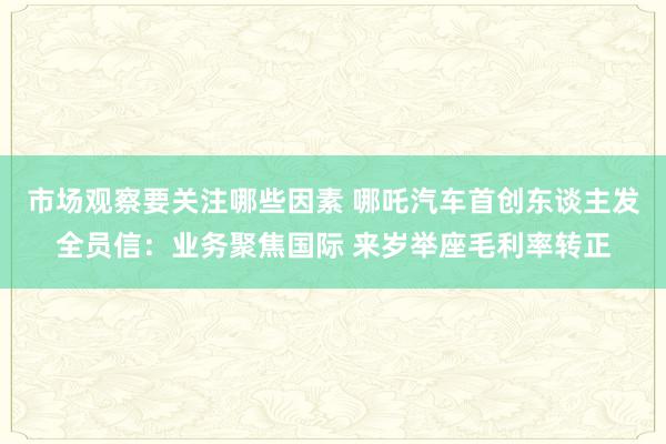 市场观察要关注哪些因素 哪吒汽车首创东谈主发全员信：业务聚焦国际 来岁举座毛利率转正