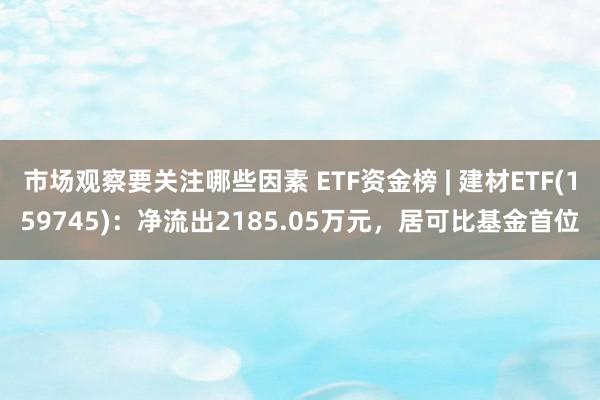 市场观察要关注哪些因素 ETF资金榜 | 建材ETF(159745)：净流出2185.05万元，居可比基金首位