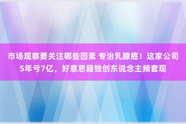 市场观察要关注哪些因素 专治乳腺癌！这家公司5年亏7亿，好意思籍独创东说念主频套现