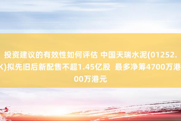 投资建议的有效性如何评估 中国天瑞水泥(01252.HK)拟先旧后新配售不超1.45亿股  最多净筹4700万港元