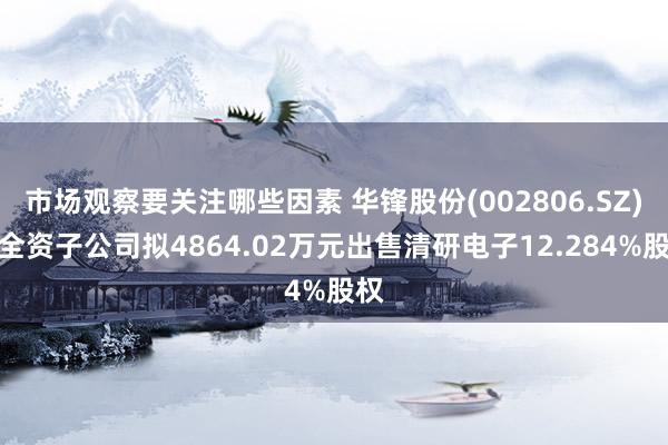 市场观察要关注哪些因素 华锋股份(002806.SZ)：全资子公司拟4864.02万元出售清研电子12.284%股权