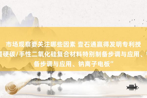 市场观察要关注哪些因素 壹石通赢得发明专利授权：“碳包覆硬碳/手性二氧化硅复合材料特别制备步调与应用、钠离子电板”