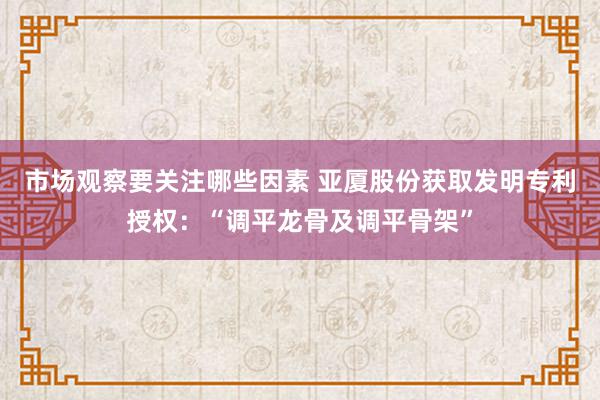 市场观察要关注哪些因素 亚厦股份获取发明专利授权：“调平龙骨及调平骨架”