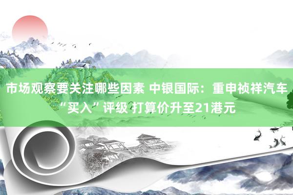 市场观察要关注哪些因素 中银国际：重申祯祥汽车“买入”评级 打算价升至21港元