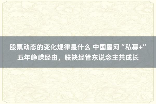 股票动态的变化规律是什么 中国星河“私募+”五年峥嵘经由，联袂经管东说念主共成长