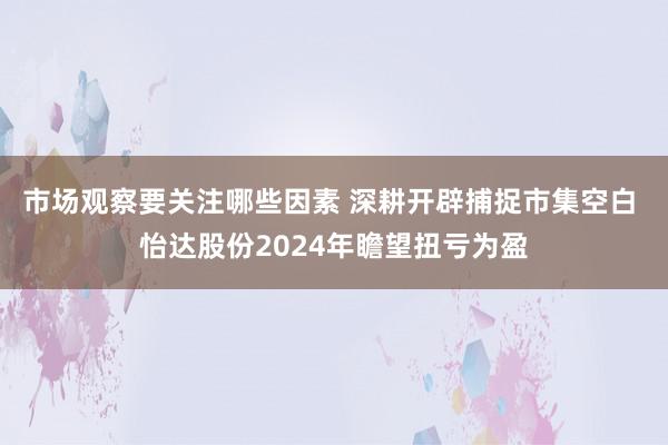 市场观察要关注哪些因素 深耕开辟捕捉市集空白 怡达股份2024年瞻望扭亏为盈