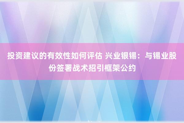 投资建议的有效性如何评估 兴业银锡：与锡业股份签署战术招引框架公约