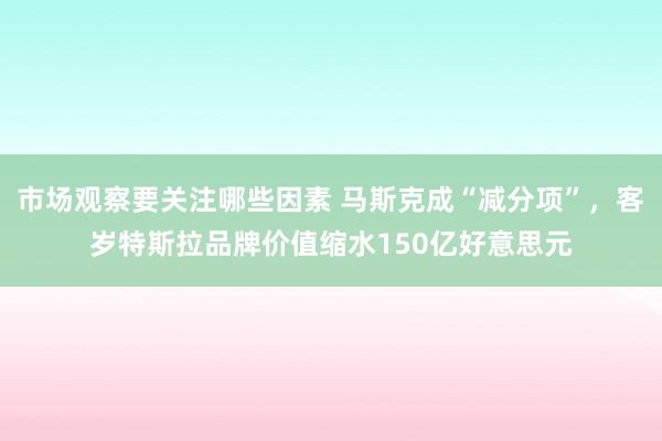 市场观察要关注哪些因素 马斯克成“减分项”，客岁特斯拉品牌价值缩水150亿好意思元