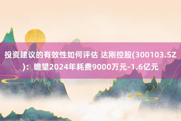 投资建议的有效性如何评估 达刚控股(300103.SZ)：瞻望2024年耗费9000万元-1.6亿元