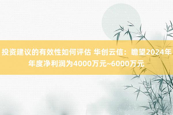 投资建议的有效性如何评估 华创云信：瞻望2024年年度净利润为4000万元~6000万元