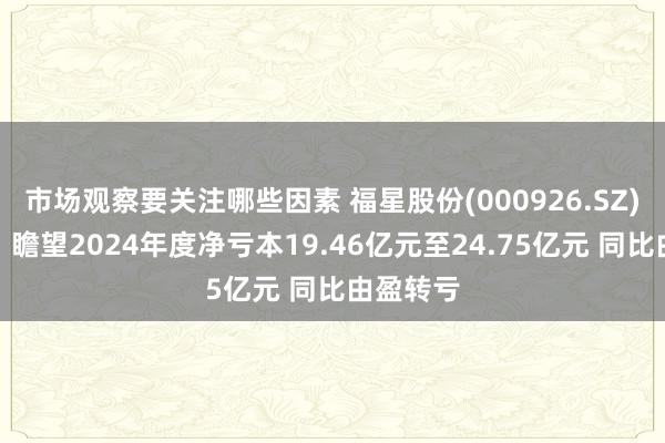 市场观察要关注哪些因素 福星股份(000926.SZ)发预亏，瞻望2024年度净亏本19.46亿元至24.75亿元 同比由盈转亏