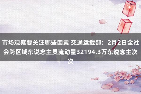 市场观察要关注哪些因素 交通运载部：2月2日全社会跨区域东说念主员流动量32194.3万东说念主次