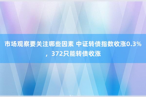 市场观察要关注哪些因素 中证转债指数收涨0.3%，372只能转债收涨