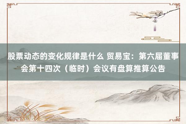 股票动态的变化规律是什么 贸易宝：第六届董事会第十四次（临时）会议有盘算推算公告