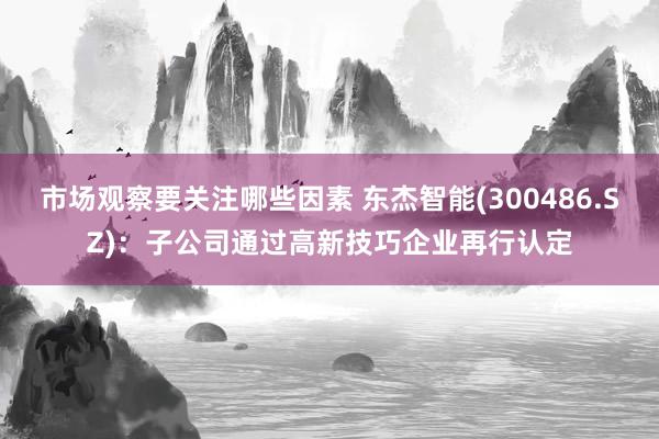 市场观察要关注哪些因素 东杰智能(300486.SZ)：子公司通过高新技巧企业再行认定