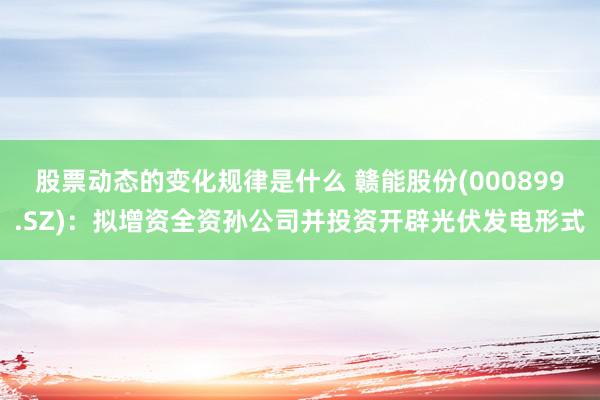 股票动态的变化规律是什么 赣能股份(000899.SZ)：拟增资全资孙公司并投资开辟光伏发电形式