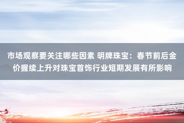 市场观察要关注哪些因素 明牌珠宝：春节前后金价握续上升对珠宝首饰行业短期发展有所影响