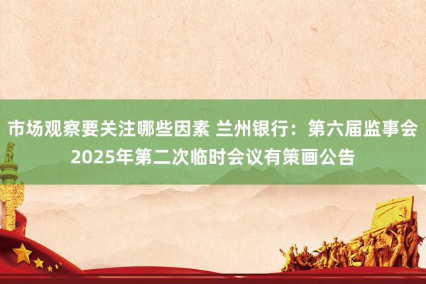 市场观察要关注哪些因素 兰州银行：第六届监事会2025年第二次临时会议有策画公告