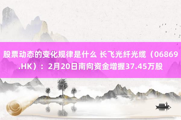 股票动态的变化规律是什么 长飞光纤光缆（06869.HK）：2月20日南向资金增握37.45万股