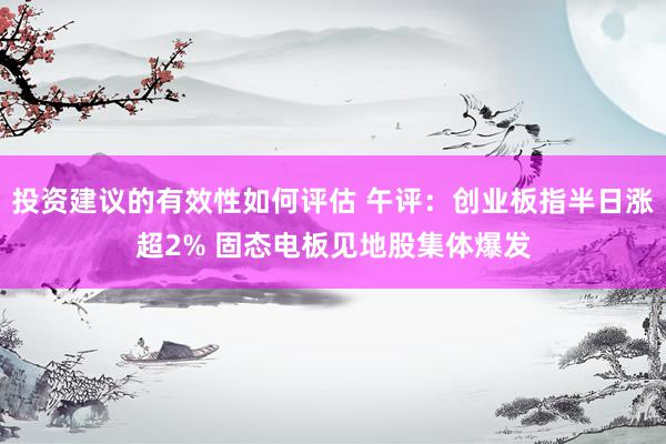 投资建议的有效性如何评估 午评：创业板指半日涨超2% 固态电板见地股集体爆发