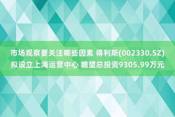 市场观察要关注哪些因素 得利斯(002330.SZ)拟设立上海运营中心 瞻望总投资9305.99万元