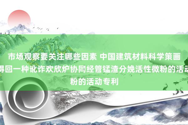 市场观察要关注哪些因素 中国建筑材料科学策画总院得回一种讹诈欢欣炉协同经管锰渣分娩活性微粉的活动专利