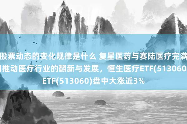 股票动态的变化规律是什么 复星医药与赛陆医疗完满策略合营，共同推动医疗行业的翻新与发展，恒生医疗ETF(513060)盘中大涨近3%