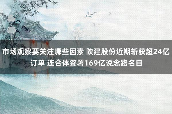 市场观察要关注哪些因素 陕建股份近期斩获超24亿订单 连合体签署169亿说念路名目