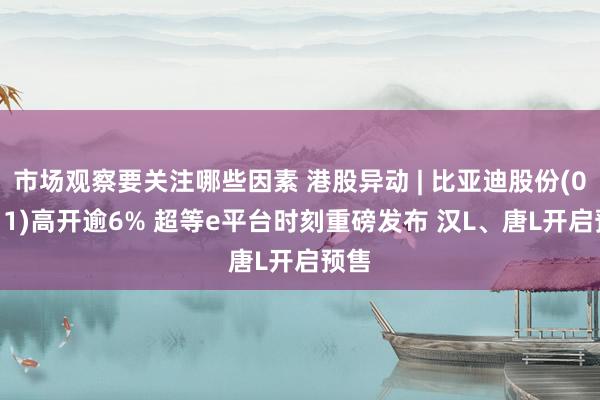 市场观察要关注哪些因素 港股异动 | 比亚迪股份(01211)高开逾6% 超等e平台时刻重磅发布 汉L、唐L开启预售